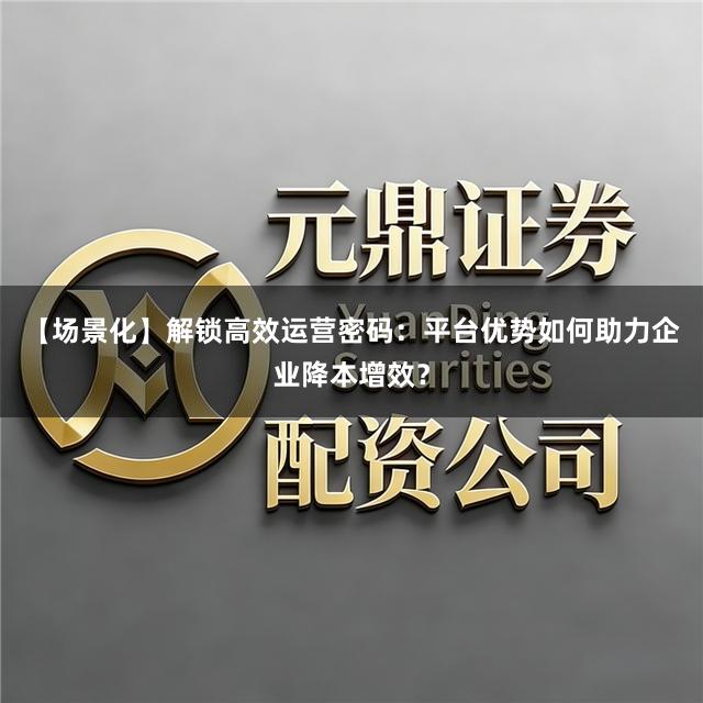 【场景化】解锁高效运营密码：平台优势如何助力企业降本增效？