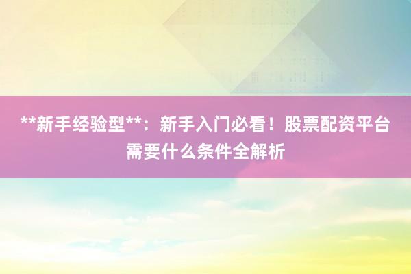 **新手经验型**：新手入门必看！股票配资平台需要什么条件全解析