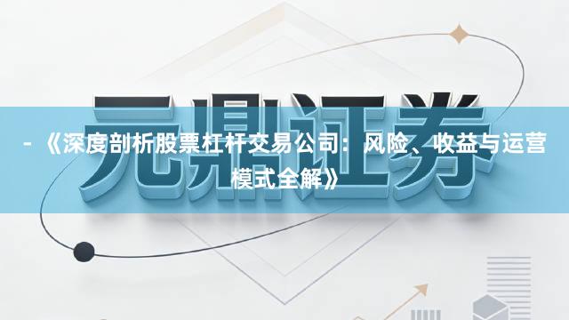 - 《深度剖析股票杠杆交易公司：风险、收益与运营模式全解》
