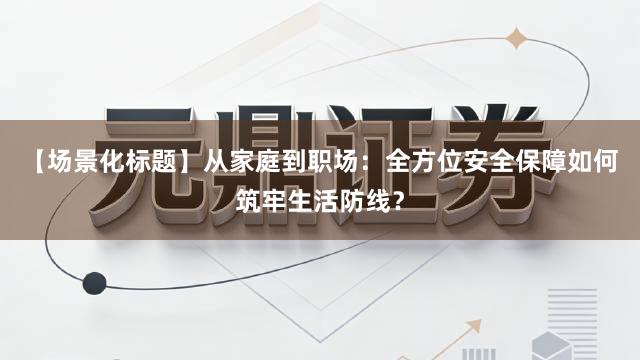 【场景化标题】从家庭到职场：全方位安全保障如何筑牢生活防线？