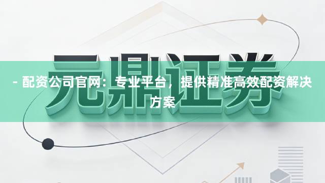 - 配资公司官网：专业平台，提供精准高效配资解决方案