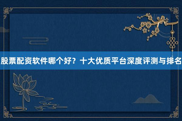 股票配资软件哪个好？十大优质平台深度评测与排名