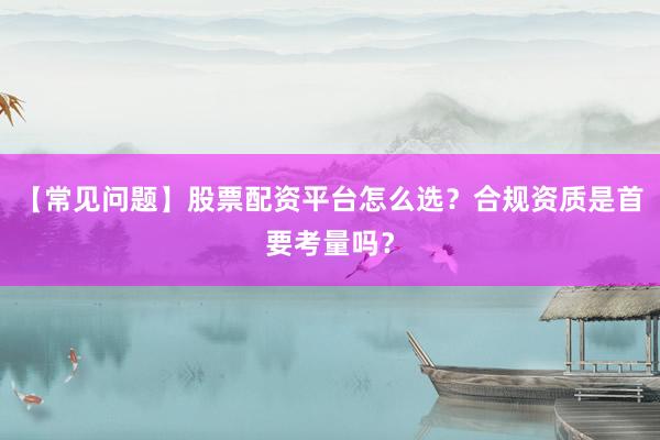 【常见问题】股票配资平台怎么选？合规资质是首要考量吗？