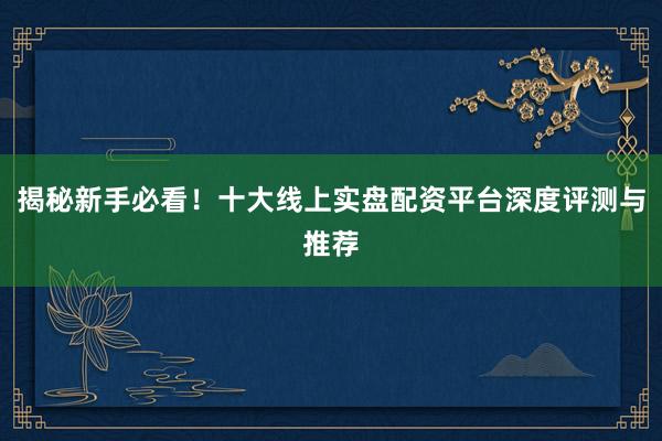 揭秘新手必看！十大线上实盘配资平台深度评测与推荐