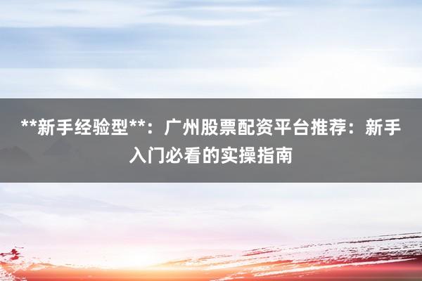 **新手经验型**：广州股票配资平台推荐：新手入门必看的实操指南