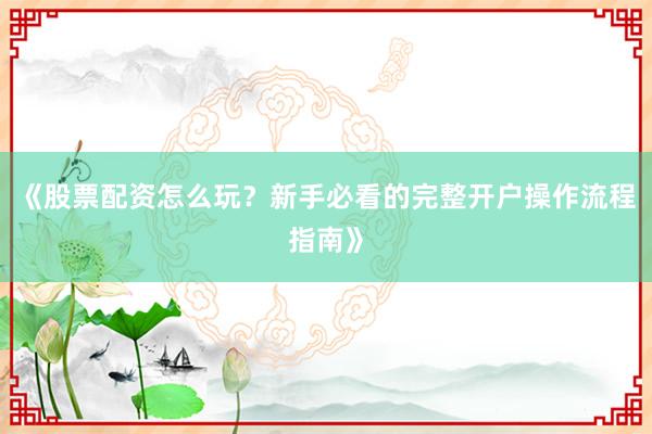 《股票配资怎么玩？新手必看的完整开户操作流程指南》