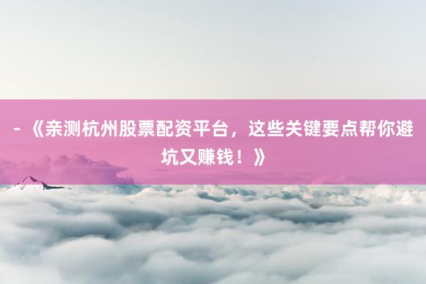 - 《亲测杭州股票配资平台，这些关键要点帮你避坑又赚钱！》