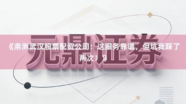 《亲测武汉股票配资公司：这服务靠谱，但坑我踩了两次！》