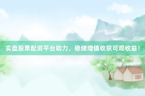实盘股票配资平台助力，稳健增值收获可观收益！