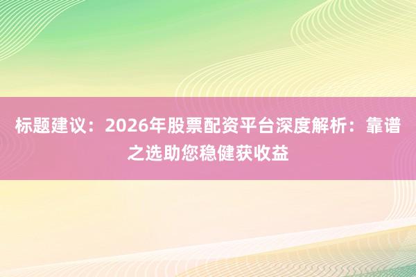 标题建议：2026年股票配资平台深度解析：靠谱之选助您稳健获收益