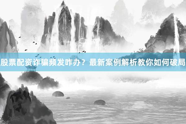 股票配资诈骗频发咋办？最新案例解析教你如何破局