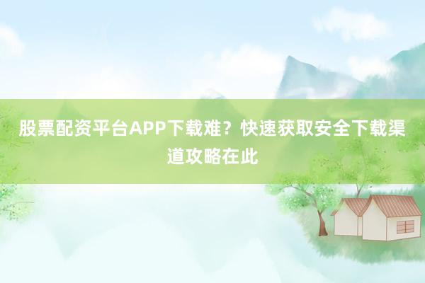 股票配资平台APP下载难？快速获取安全下载渠道攻略在此