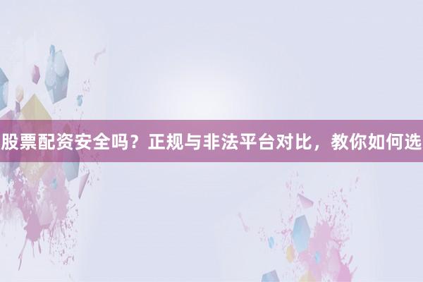 股票配资安全吗？正规与非法平台对比，教你如何选