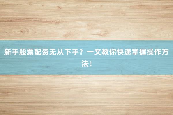 新手股票配资无从下手？一文教你快速掌握操作方法！