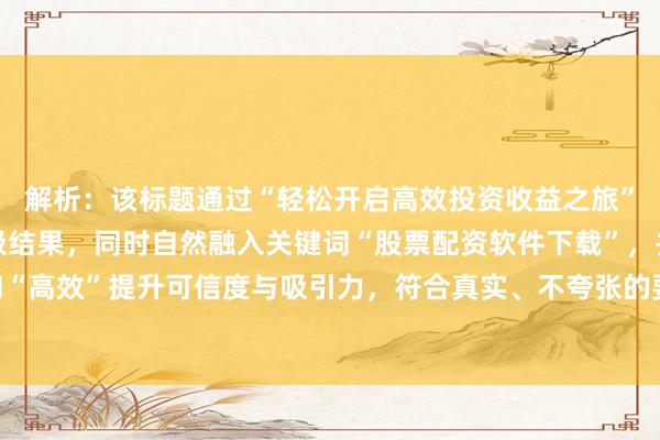 解析：该标题通过“轻松开启高效投资收益之旅”突出使用软件后的积极结果，同时自然融入关键词“股票配资软件下载”，并以“专业”和“高效”提升可信度与吸引力，符合真实、不夸张的要求，能有效激发用户点击下载的欲望。