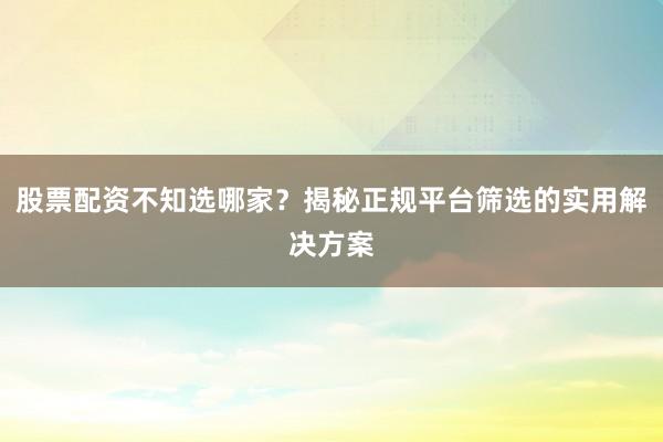 股票配资不知选哪家？揭秘正规平台筛选的实用解决方案