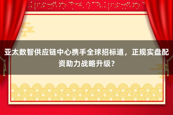 亚太数智供应链中心携手全球招标道，正规实盘配资助力战略升级？