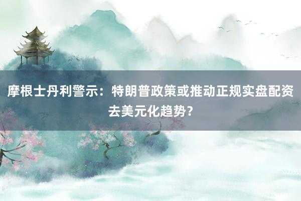 摩根士丹利警示：特朗普政策或推动正规实盘配资去美元化趋势？