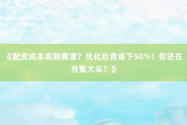 《配资成本高到离谱？优化后竟省下50%！你还在当冤大头？》