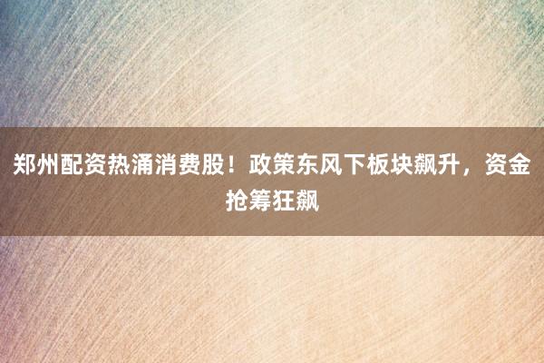 郑州配资热涌消费股！政策东风下板块飙升，资金抢筹狂飙