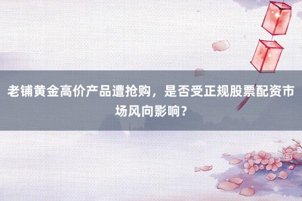 老铺黄金高价产品遭抢购，是否受正规股票配资市场风向影响？