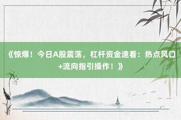 《惊爆！今日A股震荡，杠杆资金速看：热点风口+流向指引操作！》