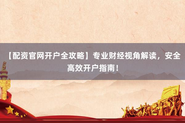 【配资官网开户全攻略】专业财经视角解读，安全高效开户指南！