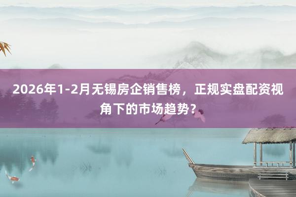 2026年1-2月无锡房企销售榜，正规实盘配资视角下的市场趋势？
