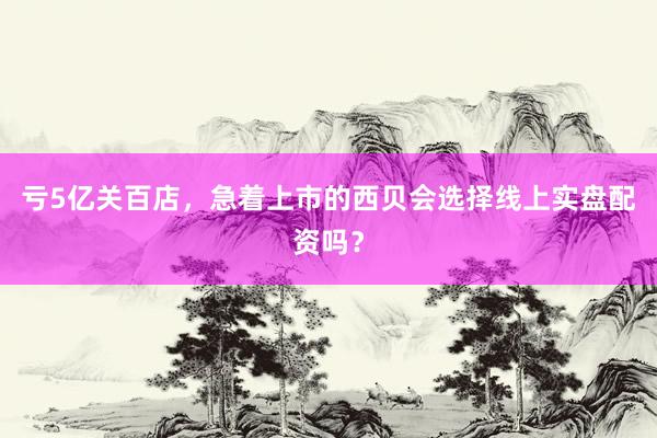 亏5亿关百店，急着上市的西贝会选择线上实盘配资吗？