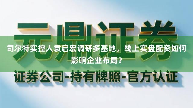 司尔特实控人袁启宏调研多基地，线上实盘配资如何影响企业布局？