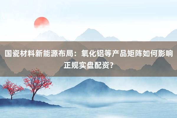 国瓷材料新能源布局：氧化铝等产品矩阵如何影响正规实盘配资？
