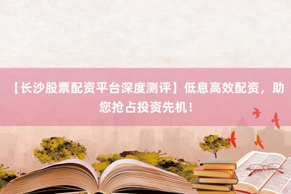 【长沙股票配资平台深度测评】低息高效配资，助您抢占投资先机！