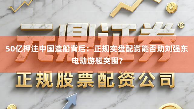 50亿押注中国造船背后：正规实盘配资能否助刘强东电动游艇突围？