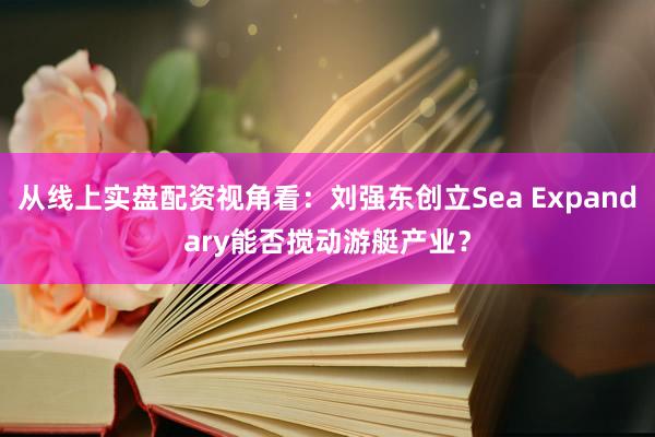 从线上实盘配资视角看：刘强东创立Sea Expandary能否搅动游艇产业？