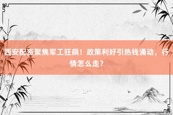 西安配资聚焦军工狂飙！政策利好引热钱涌动，行情怎么走？