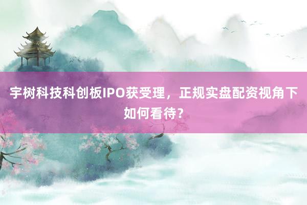 宇树科技科创板IPO获受理，正规实盘配资视角下如何看待？