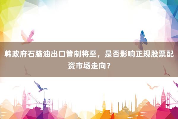 韩政府石脑油出口管制将至，是否影响正规股票配资市场走向？