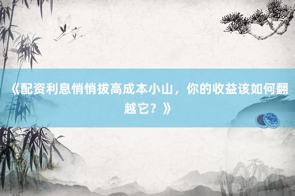 《配资利息悄悄拔高成本小山，你的收益该如何翻越它？》