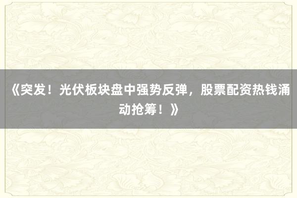 《突发！光伏板块盘中强势反弹，股票配资热钱涌动抢筹！》