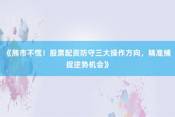 《熊市不慌！股票配资防守三大操作方向，精准捕捉逆势机会》