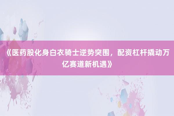 《医药股化身白衣骑士逆势突围，配资杠杆撬动万亿赛道新机遇》