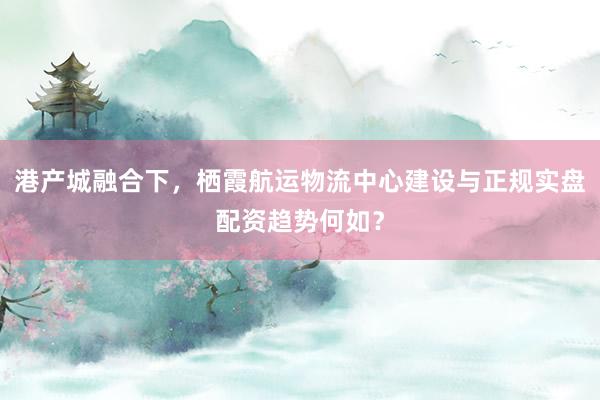 港产城融合下，栖霞航运物流中心建设与正规实盘配资趋势何如？