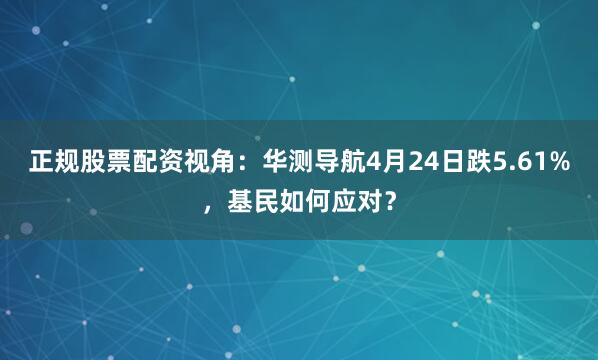 正规股票配资视角：华测导航4月24日跌5.61%，基民如何应对？