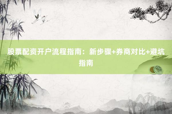 股票配资开户流程指南：新步骤+券商对比+避坑指南