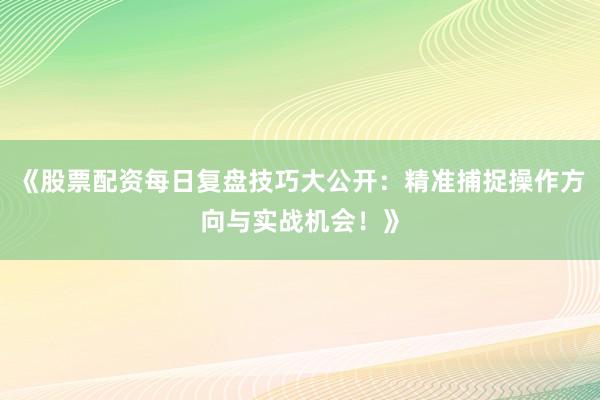 《股票配资每日复盘技巧大公开：精准捕捉操作方向与实战机会！》