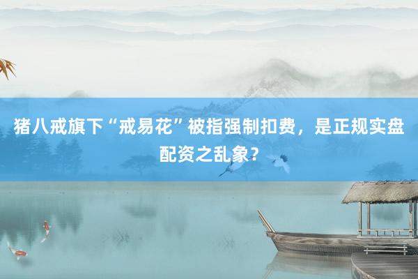 猪八戒旗下“戒易花”被指强制扣费，是正规实盘配资之乱象？