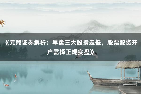 《元鼎证券解析：早盘三大股指走低，股票配资开户需择正规实盘》