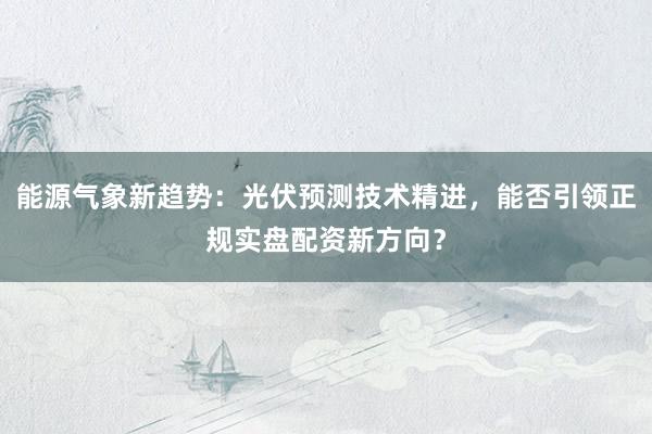 能源气象新趋势：光伏预测技术精进，能否引领正规实盘配资新方向？