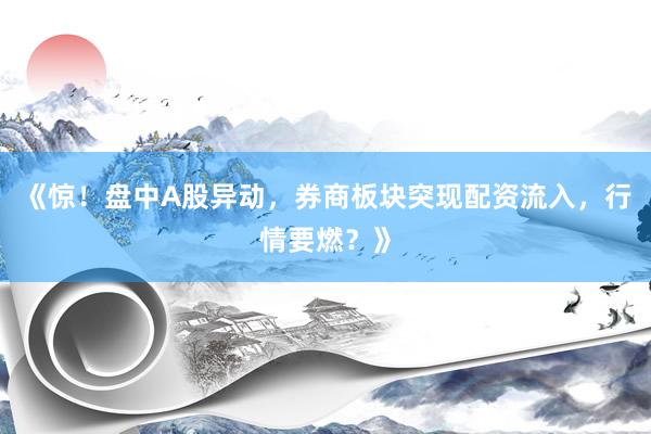 《惊！盘中A股异动，券商板块突现配资流入，行情要燃？》