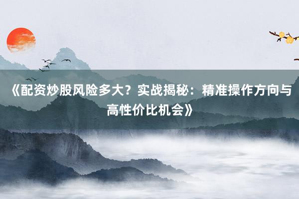 《配资炒股风险多大？实战揭秘：精准操作方向与高性价比机会》